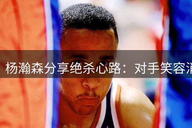 杨瀚森分享绝杀心路：对手笑容消失是最好的奖赏